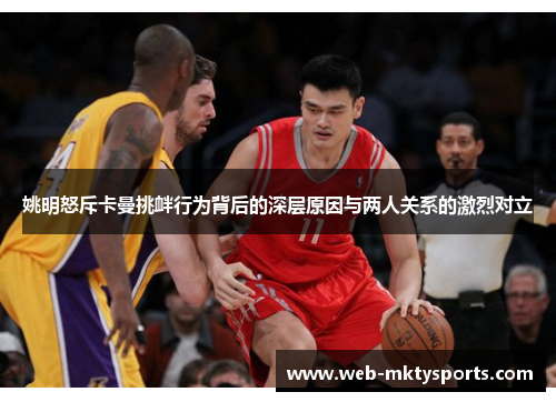 姚明怒斥卡曼挑衅行为背后的深层原因与两人关系的激烈对立