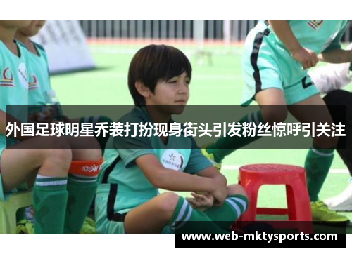 外国足球明星乔装打扮现身街头引发粉丝惊呼引关注